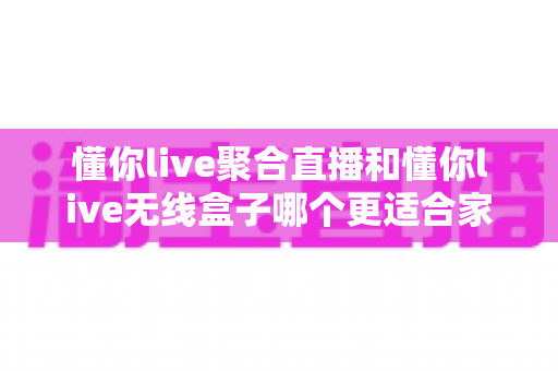 懂你live聚合直播和懂你live无线盒子哪个更适合家用?全面对比分析与选购指南 懂你live聚合直播和懂你live无线盒子哪个更适合家用?全面对比分析与选购指南