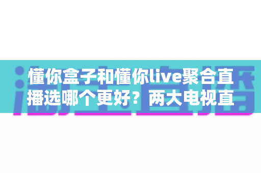 懂你盒子和懂你live聚合直播选哪个更好？两大电视直播方案全维度对比与选购指南