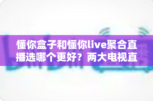 懂你盒子和懂你live聚合直播选哪个更好？两大电视直播方案全维度对比与选购指南