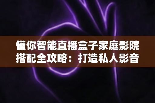懂你智能直播盒子家庭影院搭配全攻略：打造私人影音空间的终极指南