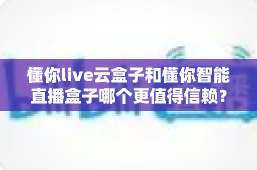 懂你live云盒子和懂你智能直播盒子哪个更值得信赖？2025年深度选购指南与全面对比评测
