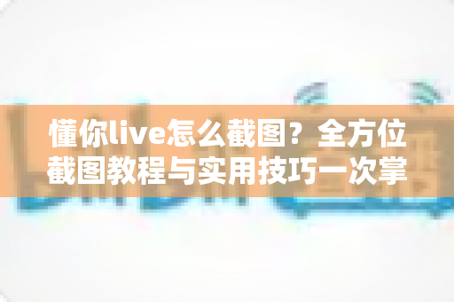 懂你live怎么截图?全方位截图教程与实用技巧一次掌握 懂你live怎么截图?全方位截图教程与实用技巧一次掌握
