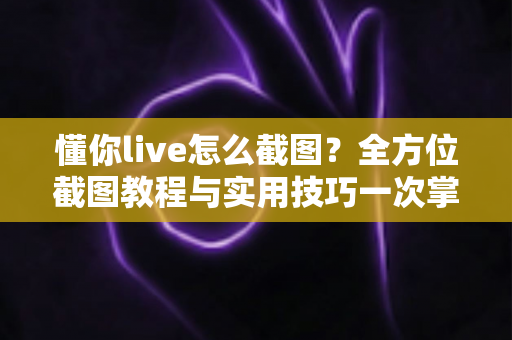 懂你live怎么截图?全方位截图教程与实用技巧一次掌握 懂你live怎么截图?全方位截图教程与实用技巧一次掌握
