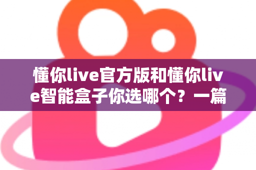 懂你live官方版和懂你live智能盒子你选哪个？一篇看懂两款产品的差异与选购指南