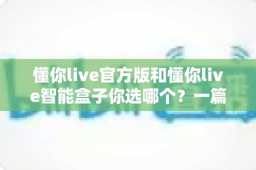懂你live官方版和懂你live智能盒子你选哪个？一篇看懂两款产品的差异与选购指南