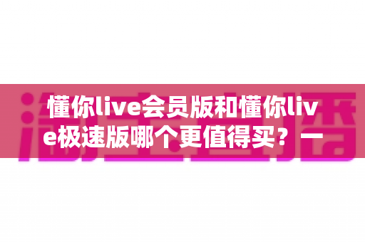 懂你live会员版和懂你live极速版哪个更值得买？一篇文章帮你选对不花冤枉钱