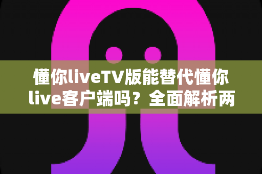懂你liveTV版能替代懂你live客户端吗?全面解析两大版本的功能差异与最佳使用方案 懂你liveTV版能替代懂你live客户端吗?全面解析两大版本的功能差异与最佳使用方案