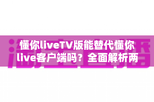 懂你liveTV版能替代懂你live客户端吗?全面解析两大版本的功能差异与最佳使用方案 懂你liveTV版能替代懂你live客户端吗?全面解析两大版本的功能差异与最佳使用方案