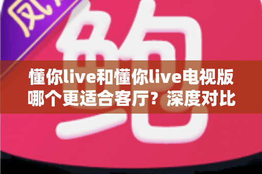 懂你live和懂你live电视版哪个更适合客厅?深度对比分析帮你选对家庭观影方案 懂你live和懂你live电视版哪个更适合客厅?深度对比分析帮你选对家庭观影方案