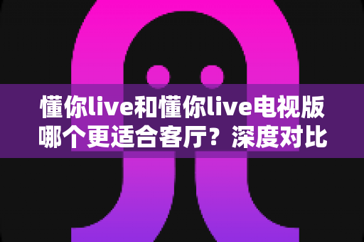懂你live和懂你live电视版哪个更适合客厅？深度对比分析帮你选对家庭观影方案