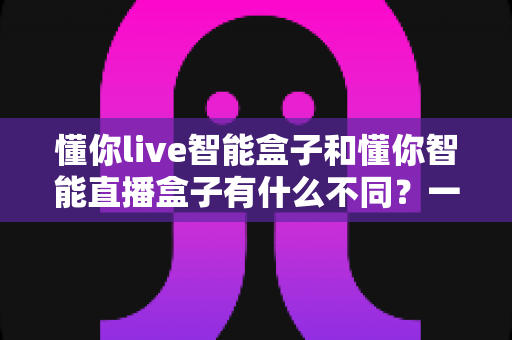 懂你live智能盒子和懂你智能直播盒子有什么不同?一文看懂两款直播设备的核心差异与选购全攻略 懂你live智能盒子和懂你智能直播盒子有什么不同?一文看懂两款直播设备的核心差异与选购全攻略