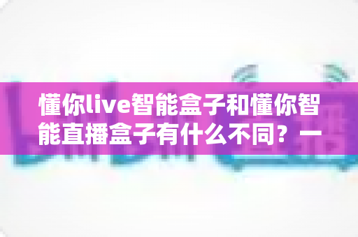 懂你live智能盒子和懂你智能直播盒子有什么不同?一文看懂两款直播设备的核心差异与选购全攻略 懂你live智能盒子和懂你智能直播盒子有什么不同?一文看懂两款直播设备的核心差异与选购全攻略