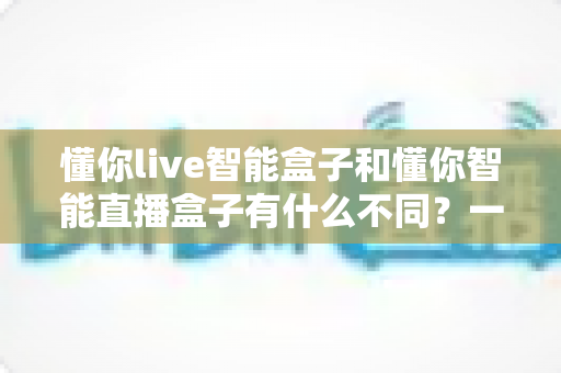 懂你live智能盒子和懂你智能直播盒子有什么不同?一文看懂两款直播设备的核心差异与选购全攻略 懂你live智能盒子和懂你智能直播盒子有什么不同?一文看懂两款直播设备的核心差异与选购全攻略