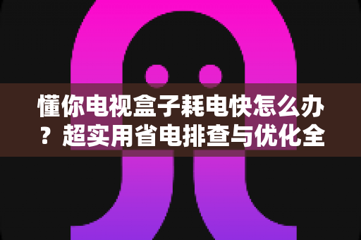 懂你电视盒子耗电快怎么办？超实用省电排查与优化全攻略