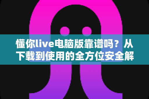 懂你live电脑版靠谱吗?从下载到使用的全方位安全解析 懂你live电脑版靠谱吗?从下载到使用的全方位安全解析