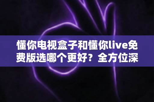懂你电视盒子和懂你live免费版选哪个更好？全方位深度对比解析，帮你找到最适合的家庭观影方案