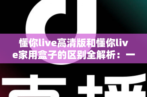 懂你live高清版和懂你live家用盒子的区别全解析：一文读懂选购指南，帮你找到最适合的家庭娱乐设备