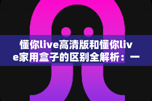 懂你live高清版和懂你live家用盒子的区别全解析：一文读懂选购指南，帮你找到最适合的家庭娱乐设备