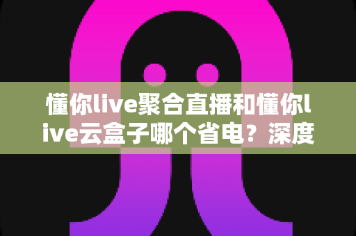 懂你live聚合直播和懂你live云盒子哪个省电？深度解析功耗差异与实用省电指南