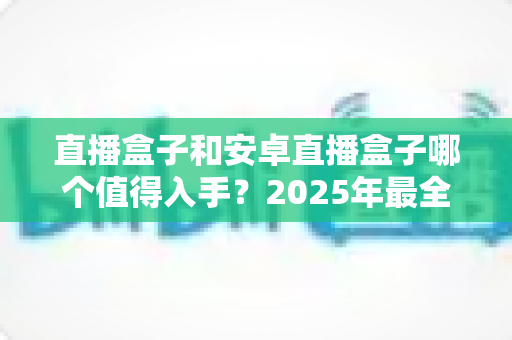 直播盒子和安卓直播盒子哪个值得入手？2025年最全选购指南帮你避坑