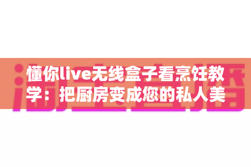 懂你live无线盒子看烹饪教学:把厨房变成您的私人美食课堂 懂你live无线盒子看烹饪教学:把厨房变成您的私人美食课堂