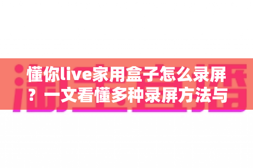 懂你live家用盒子怎么录屏？一文看懂多种录屏方法与实用技巧全攻略