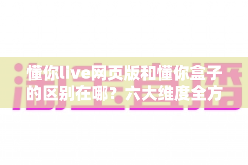 懂你live网页版和懂你盒子的区别在哪？六大维度全方位对比，帮你选对适合自己的使用方式