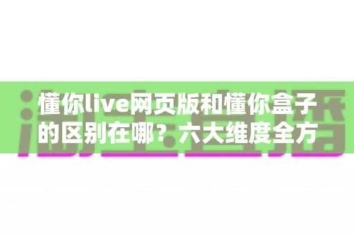 懂你live网页版和懂你盒子的区别在哪？六大维度全方位对比，帮你选对适合自己的使用方式