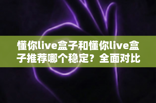 懂你live盒子和懂你live盒子推荐哪个稳定?全面对比与选购指南一文讲清 懂你live盒子和懂你live盒子推荐哪个稳定?全面对比与选购指南一文讲清