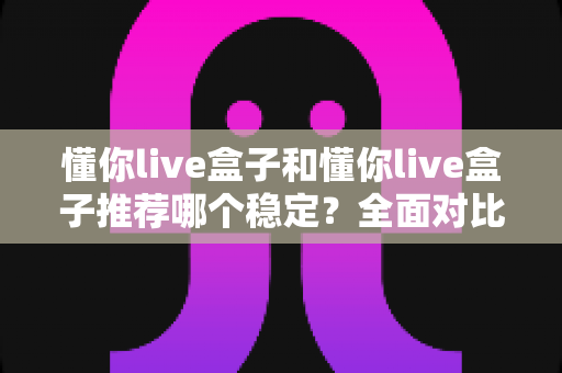 懂你live盒子和懂你live盒子推荐哪个稳定？全面对比与选购指南一文讲清