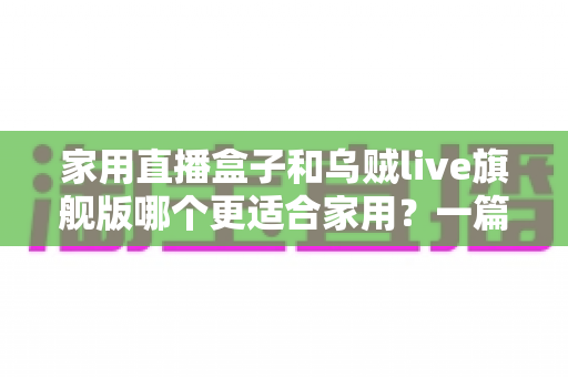 家用直播盒子和乌贼live旗舰版哪个更适合家用？一篇讲透优缺点与选购建议的家庭电视直播设备对比指南