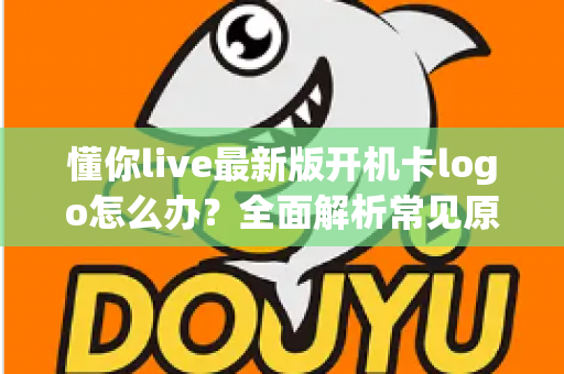 懂你live最新版开机卡logo怎么办?全面解析常见原因与实用解决方案 懂你live最新版开机卡logo怎么办?全面解析常见原因与实用解决方案