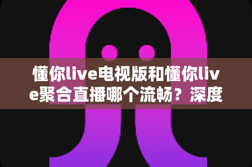 懂你live电视版和懂你live聚合直播哪个流畅？深度对比解析，帮你选出最顺滑的观影方案