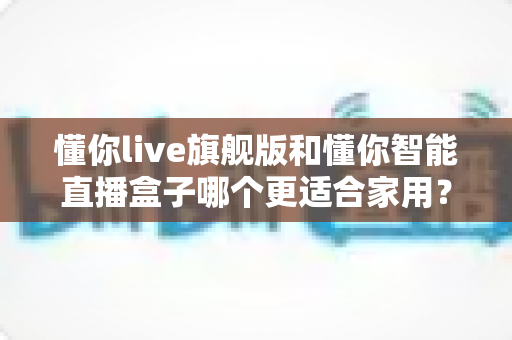 懂你live旗舰版和懂你智能直播盒子哪个更适合家用？两款家用直播设备深度对比与选购指南