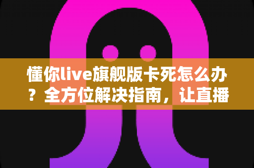 懂你live旗舰版卡死怎么办?全方位解决指南,让直播流畅不中断 懂你live旗舰版卡死怎么办?全方位解决指南,让直播流畅不中断