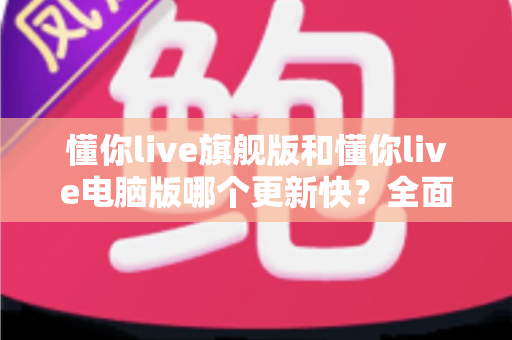 懂你live旗舰版和懂你live电脑版哪个更新快?全面解析两大版本更新速度与选择指南 懂你live旗舰版和懂你live电脑版哪个更新快?全面解析两大版本更新速度与选择指南