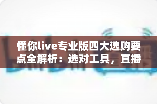 懂你live专业版四大选购要点全解析：选对工具，直播效率翻倍的秘密都在这里