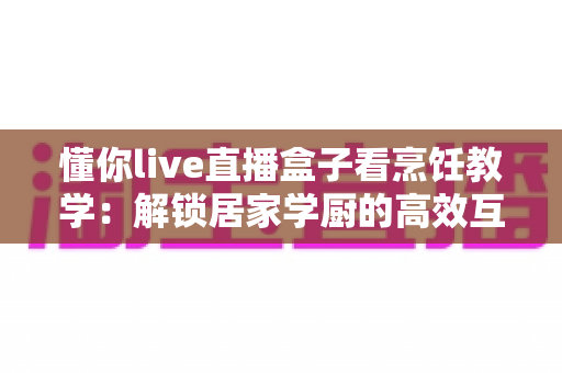 懂你live直播盒子看烹饪教学:解锁居家学厨的高效互动新体验 懂你live直播盒子看烹饪教学:解锁居家学厨的高效互动新体验
