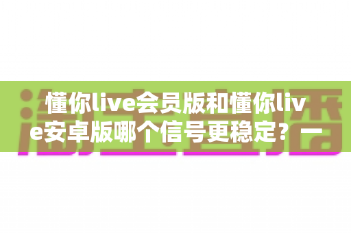 懂你live会员版和懂你live安卓版哪个信号更稳定?一篇看懂版本差异、稳定性对比与最优选择方案 懂你live会员版和懂你live安卓版哪个信号更稳定?一篇看懂版本差异、稳定性对比与最优选择方案