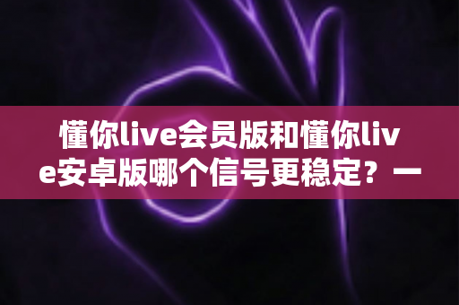 懂你live会员版和懂你live安卓版哪个信号更稳定?一篇看懂版本差异、稳定性对比与最优选择方案 懂你live会员版和懂你live安卓版哪个信号更稳定?一篇看懂版本差异、稳定性对比与最优选择方案