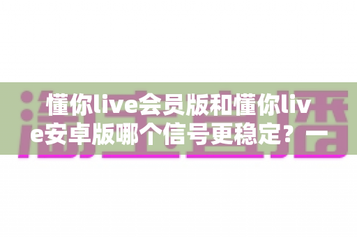 懂你live会员版和懂你live安卓版哪个信号更稳定?一篇看懂版本差异、稳定性对比与最优选择方案 懂你live会员版和懂你live安卓版哪个信号更稳定?一篇看懂版本差异、稳定性对比与最优选择方案