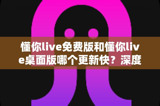 懂你live免费版和懂你live桌面版哪个更新快?深度对比分析与使用指南 懂你live免费版和懂你live桌面版哪个更新快?深度对比分析与使用指南