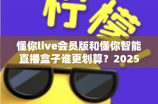 懂你live会员版和懂你智能直播盒子谁更划算？2025年最全选购对比指南，帮你省钱不踩坑