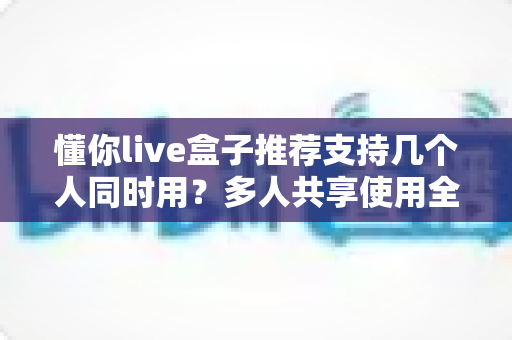 懂你live盒子推荐支持几个人同时用?多人共享使用全解析与实用选购指南 懂你live盒子推荐支持几个人同时用?多人共享使用全解析与实用选购指南