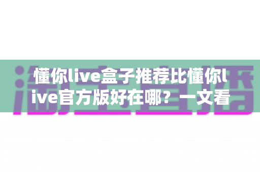 懂你live盒子推荐比懂你live官方版好在哪?一文看懂两大版本差异与选择指南 懂你live盒子推荐比懂你live官方版好在哪?一文看懂两大版本差异与选择指南