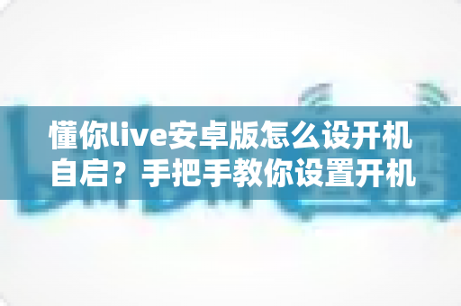 懂你live安卓版怎么设开机自启？手把手教你设置开机自动运行的全流程攻略