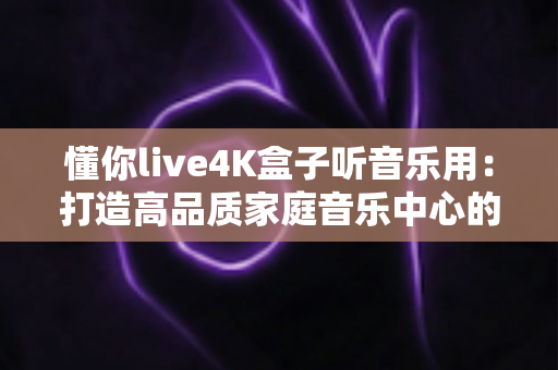 懂你live4K盒子听音乐用：打造高品质家庭音乐中心的实用指南
