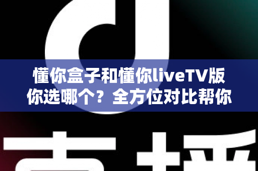 懂你盒子和懂你liveTV版你选哪个?全方位对比帮你找到最适合的选择 懂你盒子和懂你liveTV版你选哪个?全方位对比帮你找到最适合的选择