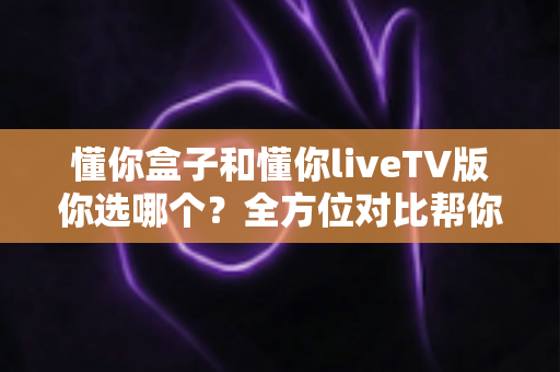 懂你盒子和懂你liveTV版你选哪个?全方位对比帮你找到最适合的选择 懂你盒子和懂你liveTV版你选哪个?全方位对比帮你找到最适合的选择