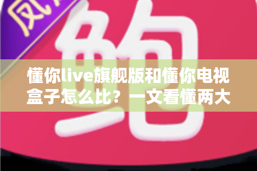 懂你live旗舰版和懂你电视盒子怎么比？一文看懂两大观影方案的核心差异与选购指南